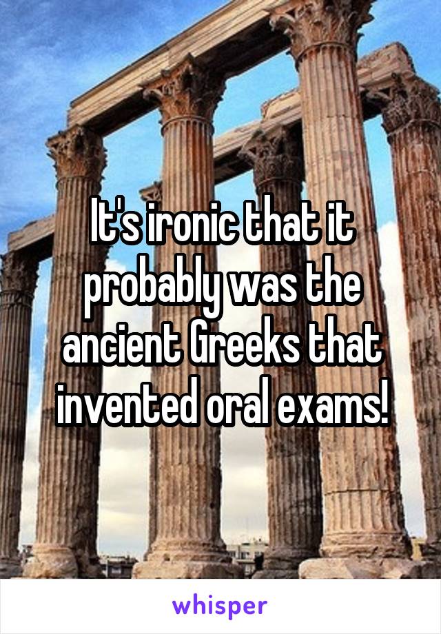 It's ironic that it probably was the ancient Greeks that invented oral exams!