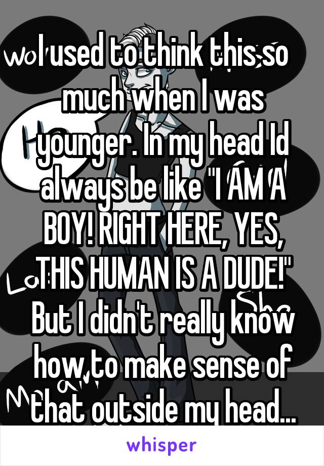 I used to think this so much when I was younger. In my head Id always be like "I AM A BOY! RIGHT HERE, YES, THIS HUMAN IS A DUDE!" But I didn't really know how to make sense of that outside my head...