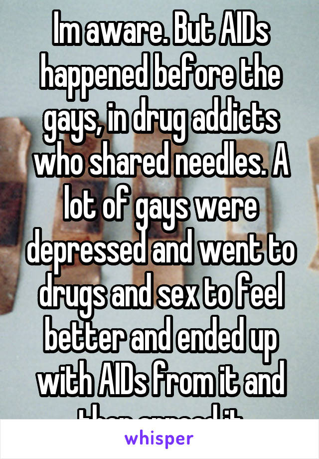 Im aware. But AIDs happened before the gays, in drug addicts who shared needles. A lot of gays were depressed and went to drugs and sex to feel better and ended up with AIDs from it and then spread it