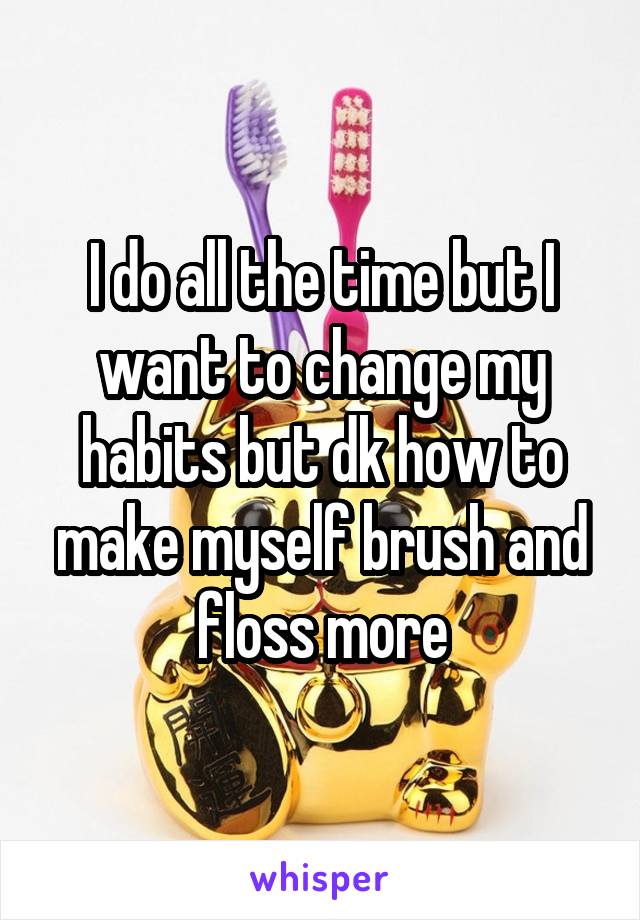 I do all the time but I want to change my habits but dk how to make myself brush and floss more