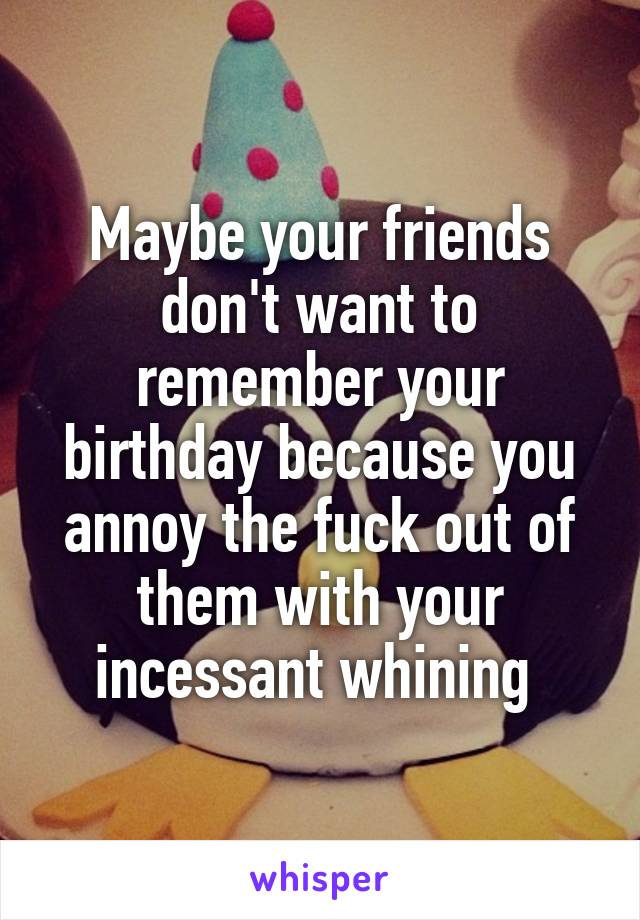 Maybe your friends don't want to remember your birthday because you annoy the fuck out of them with your incessant whining 