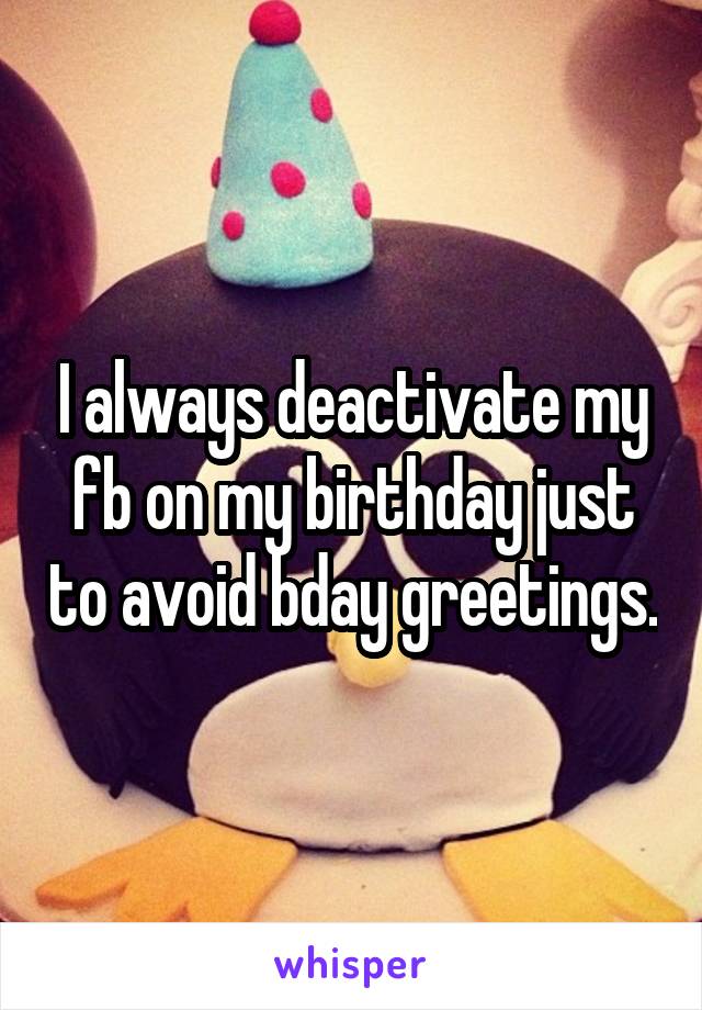 I always deactivate my fb on my birthday just to avoid bday greetings.