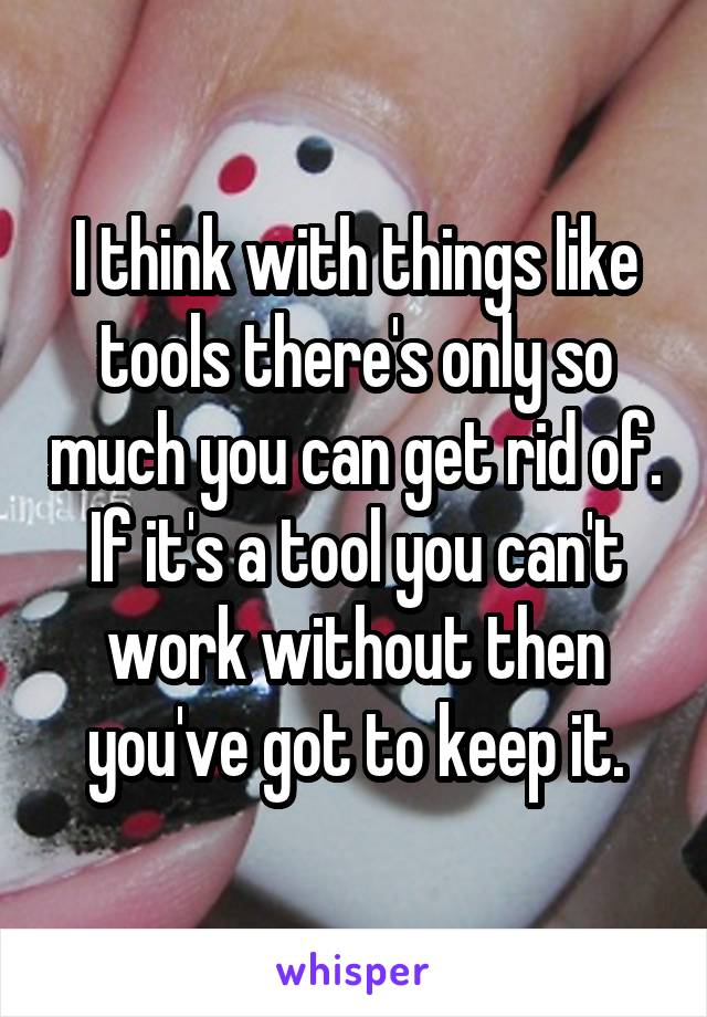 I think with things like tools there's only so much you can get rid of. If it's a tool you can't work without then you've got to keep it.