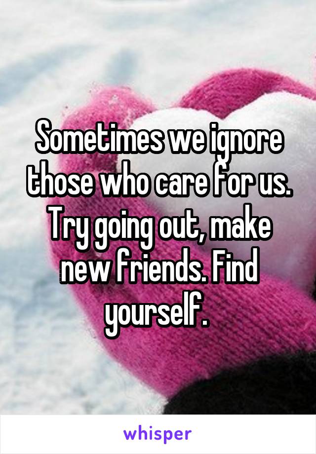 Sometimes we ignore those who care for us. Try going out, make new friends. Find yourself. 