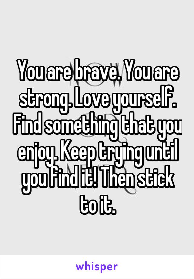 You are brave. You are strong. Love yourself. Find something that you enjoy. Keep trying until you find it! Then stick to it.