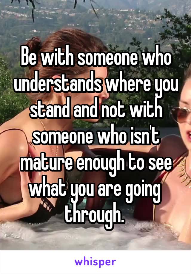 Be with someone who understands where you stand and not with someone who isn't mature enough to see what you are going 
through. 
