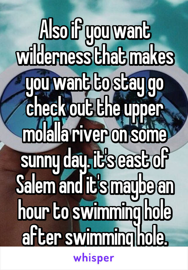 Also if you want wilderness that makes you want to stay go check out the upper molalla river on some sunny day. it's east of Salem and it's maybe an hour to swimming hole after swimming hole.
