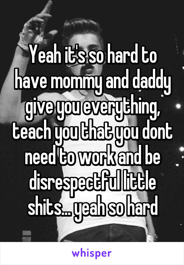 Yeah it's so hard to have mommy and daddy give you everything, teach you that you dont need to work and be disrespectful little shits... yeah so hard