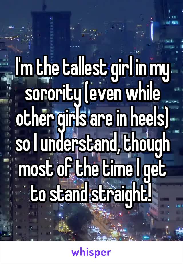 I'm the tallest girl in my sorority (even while other girls are in heels) so I understand, though most of the time I get to stand straight! 