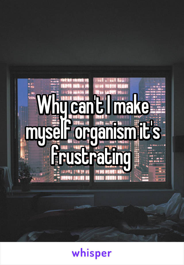 Why can't I make myself organism it's frustrating 