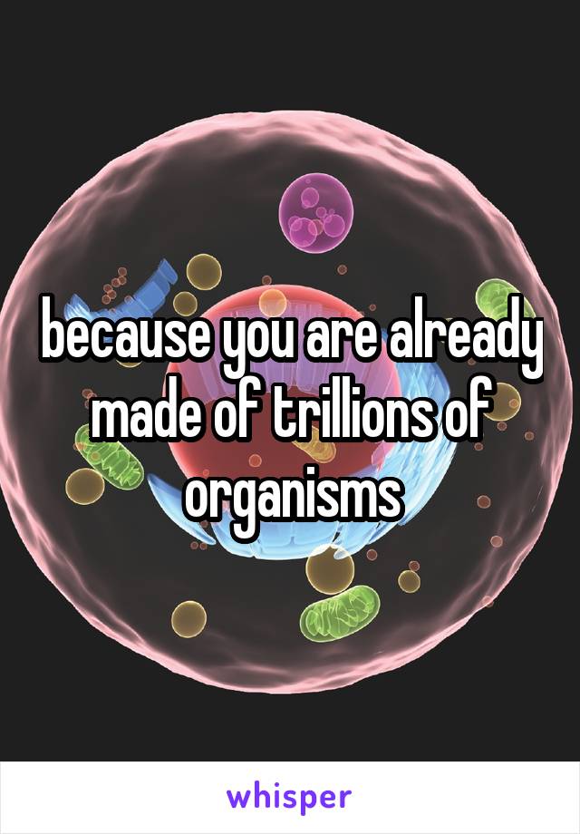 because you are already made of trillions of organisms