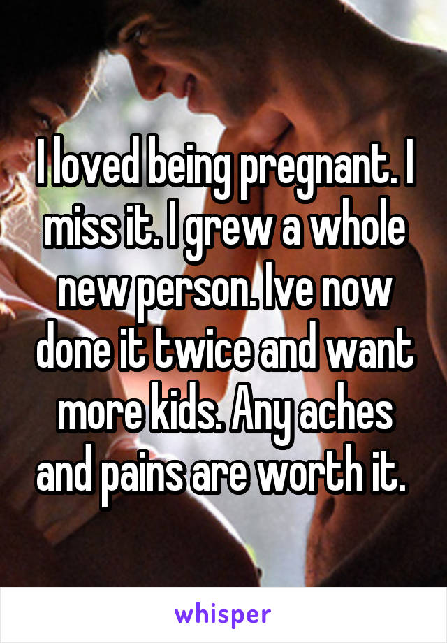 I loved being pregnant. I miss it. I grew a whole new person. Ive now done it twice and want more kids. Any aches and pains are worth it. 