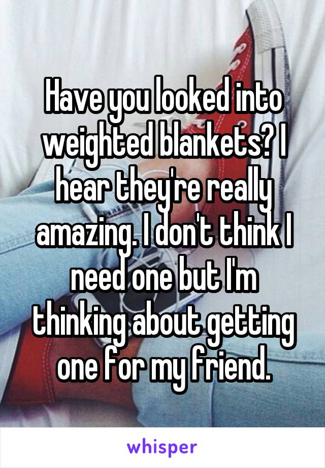 Have you looked into weighted blankets? I hear they're really amazing. I don't think I need one but I'm thinking about getting one for my friend.