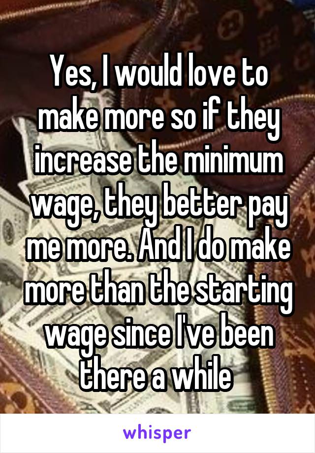 Yes, I would love to make more so if they increase the minimum wage, they better pay me more. And I do make more than the starting wage since I've been there a while 