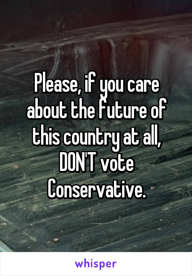 Please, if you care about the future of this country at all, DON'T vote Conservative.
