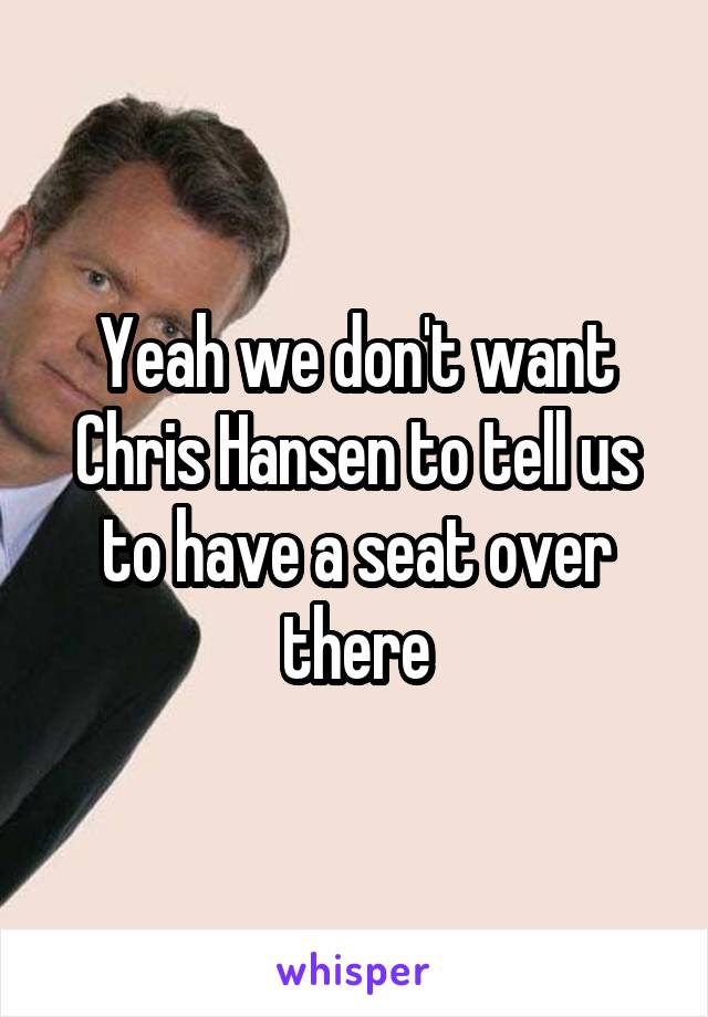 Yeah we don't want Chris Hansen to tell us to have a seat over there