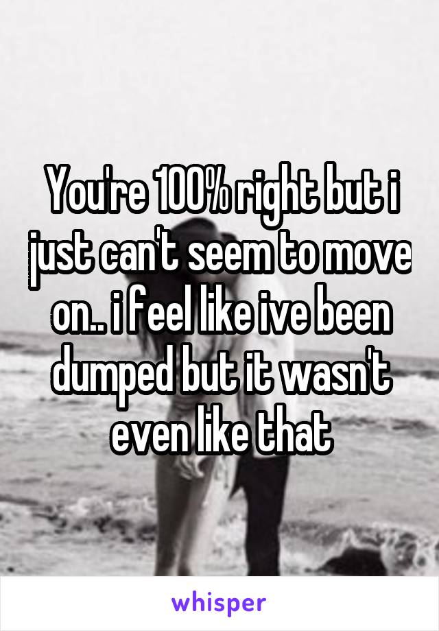 You're 100% right but i just can't seem to move on.. i feel like ive been dumped but it wasn't even like that