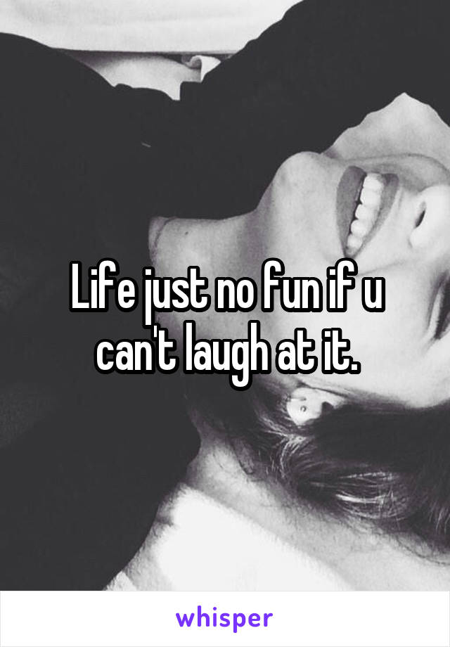 Life just no fun if u can't laugh at it.