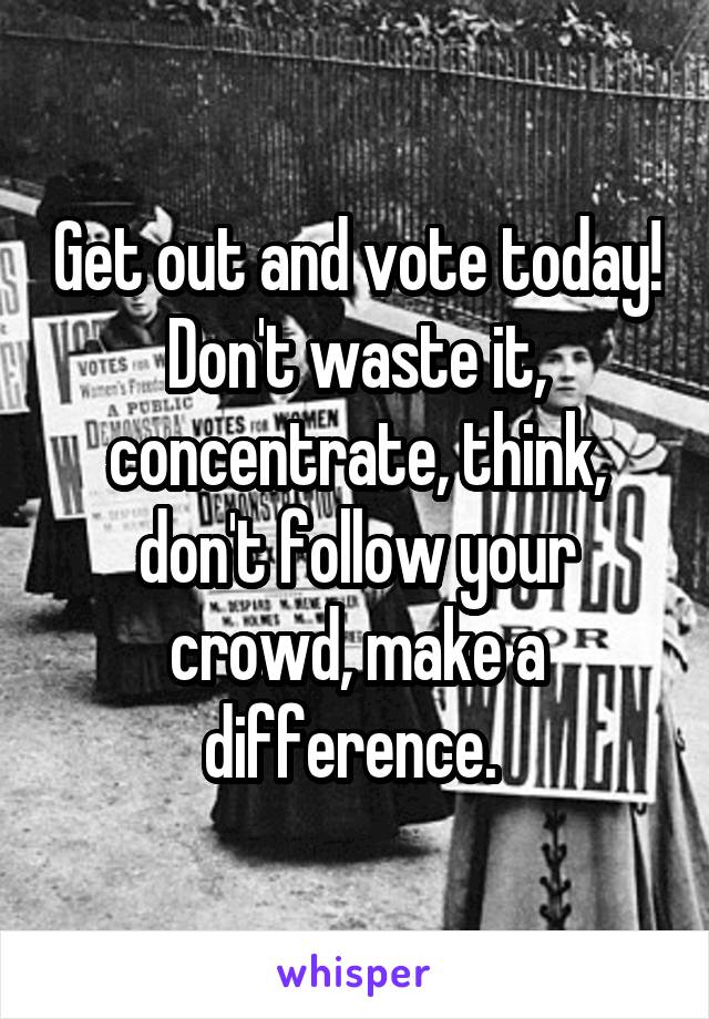 Get out and vote today! Don't waste it, concentrate, think, don't follow your crowd, make a difference. 