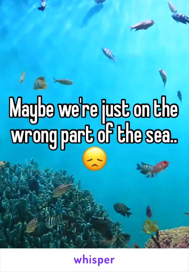 Maybe we're just on the wrong part of the sea.. 😞