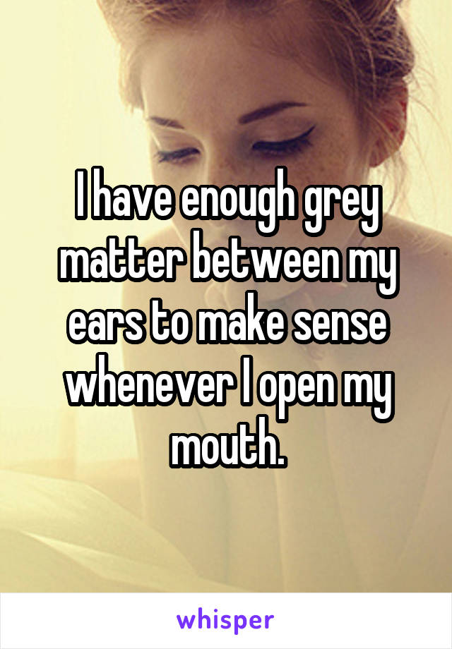 I have enough grey matter between my ears to make sense whenever I open my mouth.