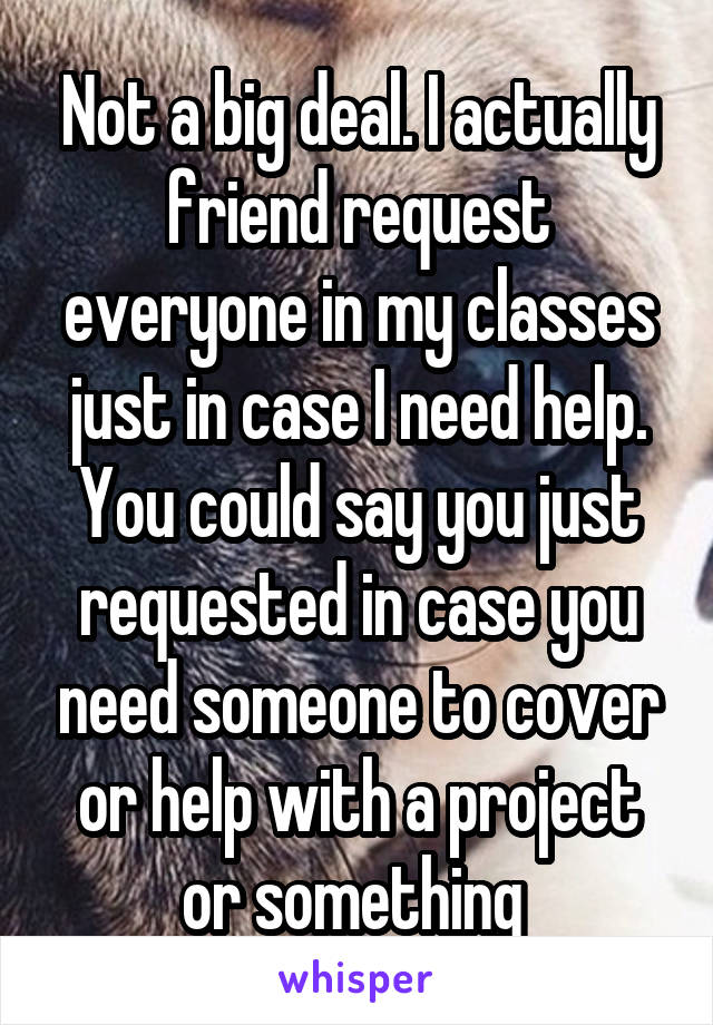 Not a big deal. I actually friend request everyone in my classes just in case I need help. You could say you just requested in case you need someone to cover or help with a project or something 