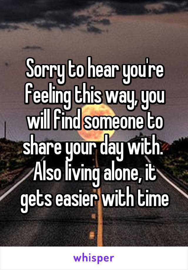 Sorry to hear you're feeling this way, you will find someone to share your day with. 
Also living alone, it gets easier with time