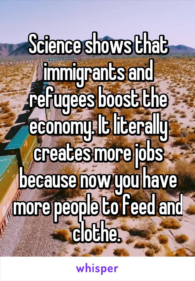 Science shows that immigrants and refugees boost the economy. It literally creates more jobs because now you have more people to feed and clothe. 