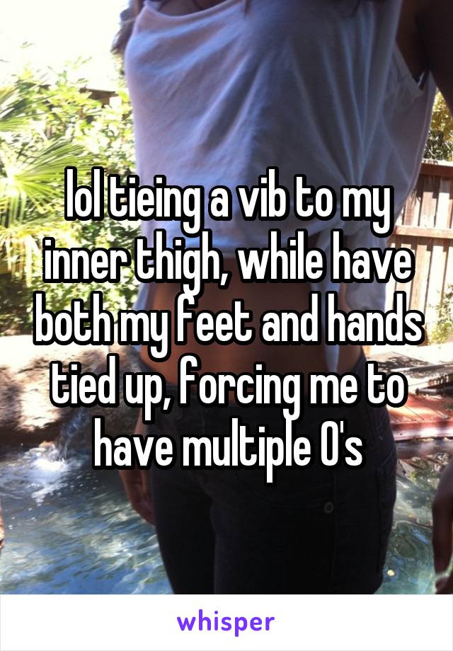 lol tieing a vib to my inner thigh, while have both my feet and hands tied up, forcing me to have multiple O's