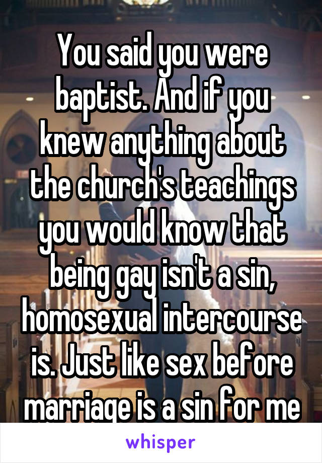 You said you were baptist. And if you knew anything about the church's teachings you would know that being gay isn't a sin, homosexual intercourse is. Just like sex before marriage is a sin for me