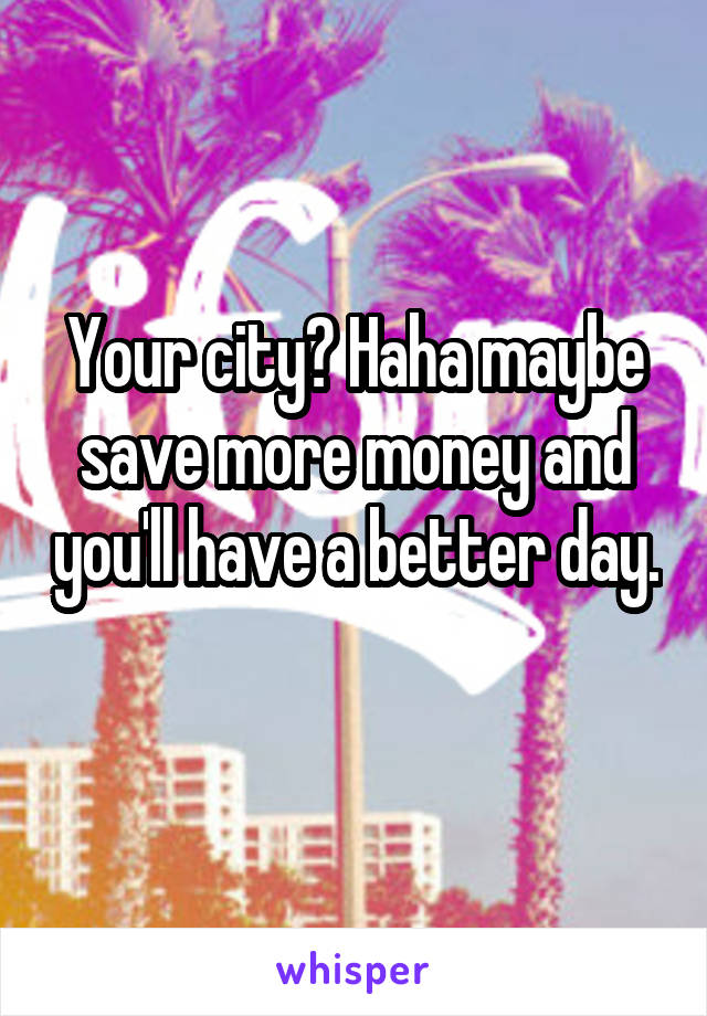 Your city? Haha maybe save more money and you'll have a better day. 