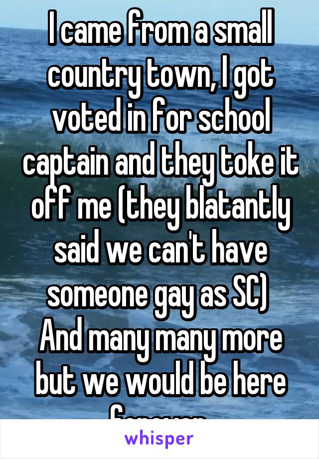 I came from a small country town, I got voted in for school captain and they toke it off me (they blatantly said we can't have someone gay as SC) 
And many many more but we would be here forever 