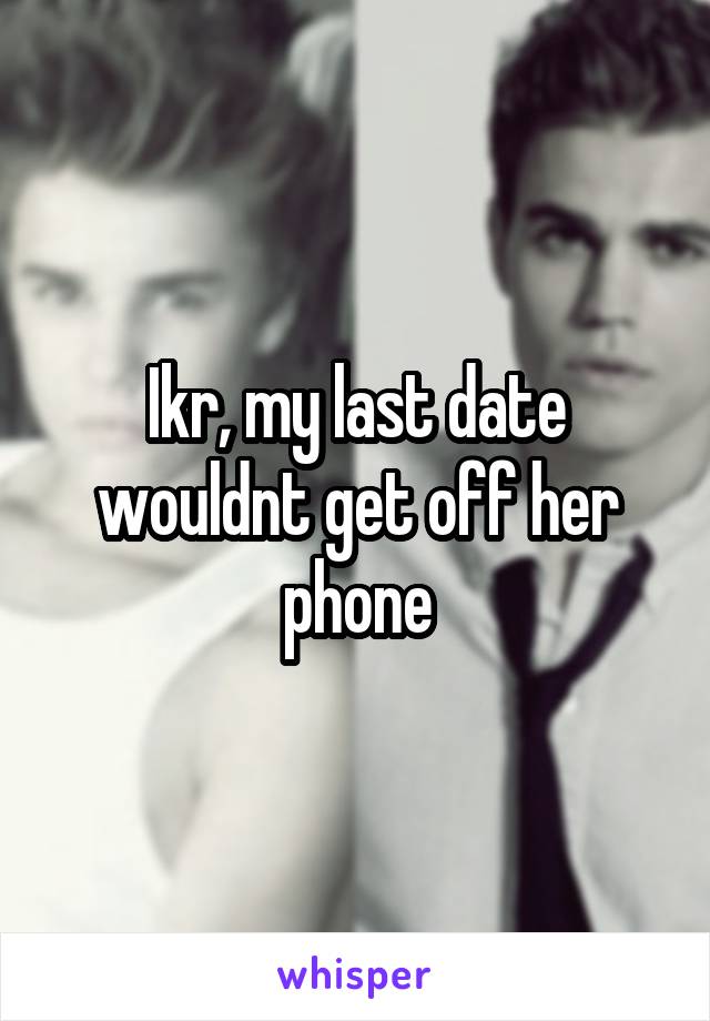 Ikr, my last date wouldnt get off her phone