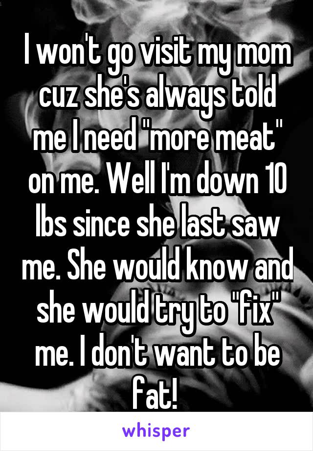 I won't go visit my mom cuz she's always told me I need "more meat" on me. Well I'm down 10 lbs since she last saw me. She would know and she would try to "fix" me. I don't want to be fat! 