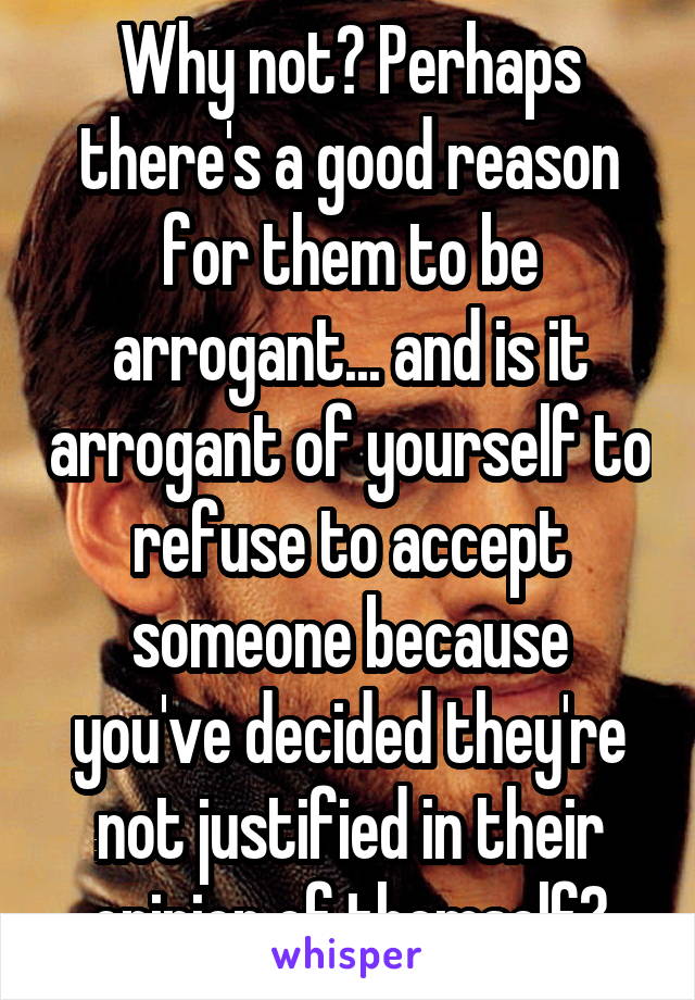 Why not? Perhaps there's a good reason for them to be arrogant... and is it arrogant of yourself to refuse to accept someone because you've decided they're not justified in their opinion of themself?