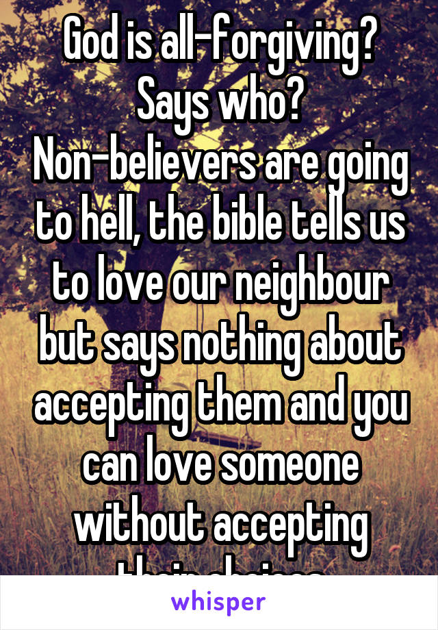 God is all-forgiving? Says who? Non-believers are going to hell, the bible tells us to love our neighbour but says nothing about accepting them and you can love someone without accepting their choices