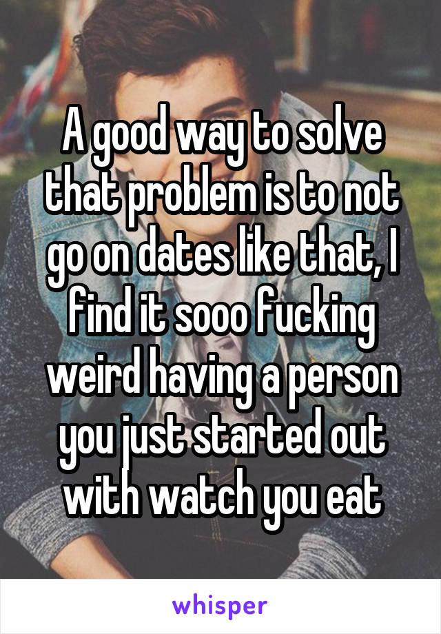 A good way to solve that problem is to not go on dates like that, I find it sooo fucking weird having a person you just started out with watch you eat