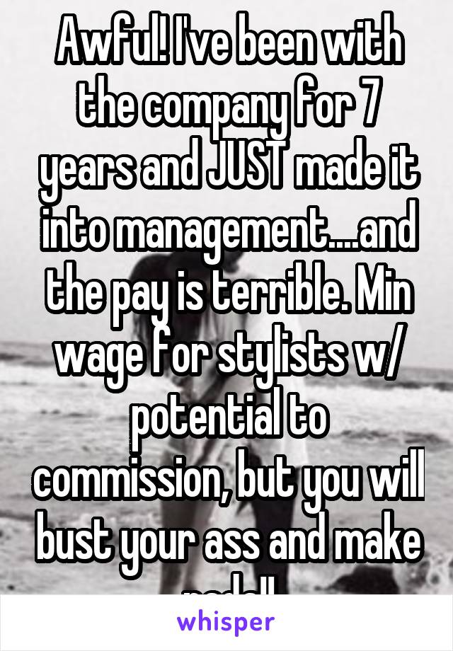 Awful! I've been with the company for 7 years and JUST made it into management....and the pay is terrible. Min wage for stylists w/ potential to commission, but you will bust your ass and make nada!!