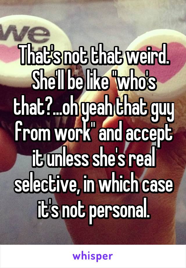 That's not that weird. She'll be like "who's that?...oh yeah that guy from work" and accept it unless she's real selective, in which case it's not personal.