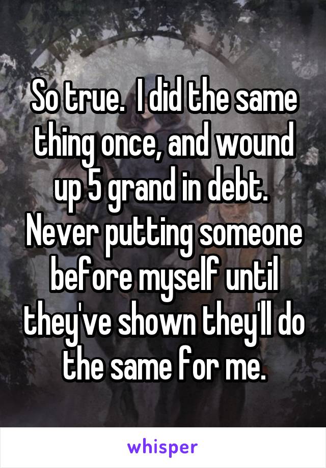 So true.  I did the same thing once, and wound up 5 grand in debt.  Never putting someone before myself until they've shown they'll do the same for me.