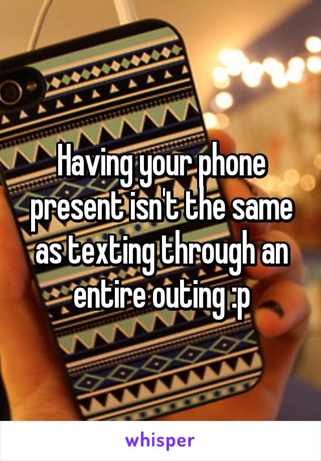 Having your phone present isn't the same as texting through an entire outing :p