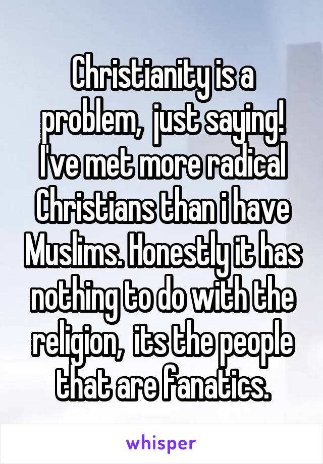 Christianity is a problem,  just saying! I've met more radical Christians than i have Muslims. Honestly it has nothing to do with the religion,  its the people that are fanatics.