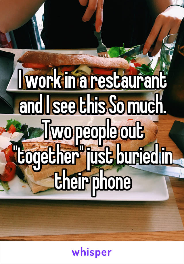 I work in a restaurant and I see this So much. Two people out "together" just buried in their phone