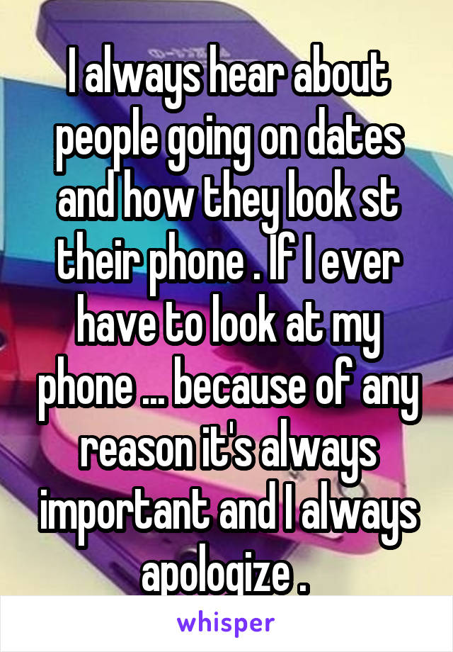 I always hear about people going on dates and how they look st their phone . If I ever have to look at my phone ... because of any reason it's always important and I always apologize . 