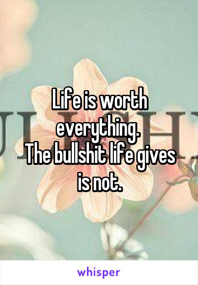 Life is worth everything. 
The bullshit life gives is not.