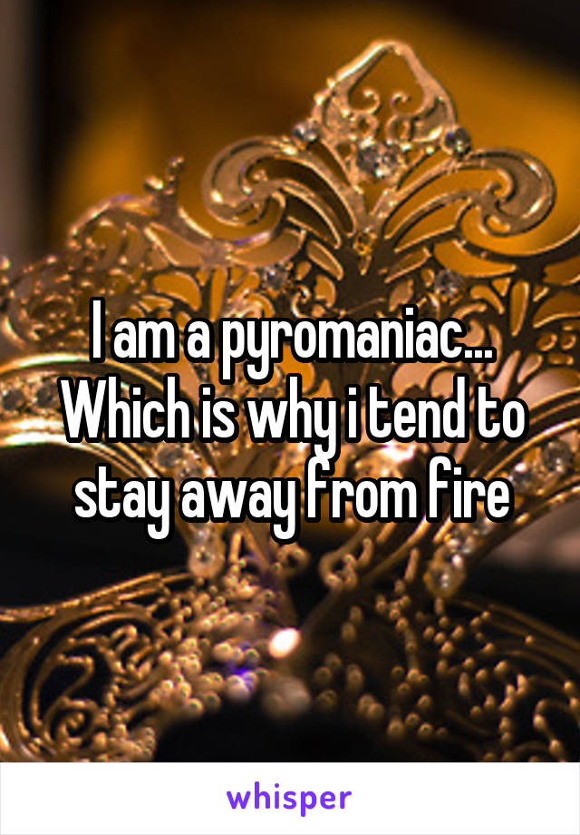 I am a pyromaniac... Which is why i tend to stay away from fire
