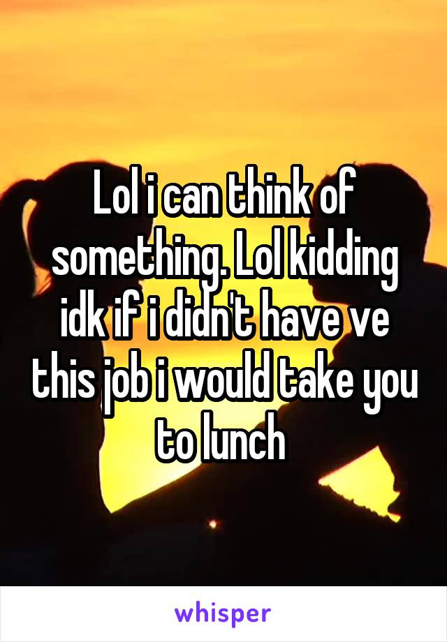 Lol i can think of something. Lol kidding idk if i didn't have ve this job i would take you to lunch 