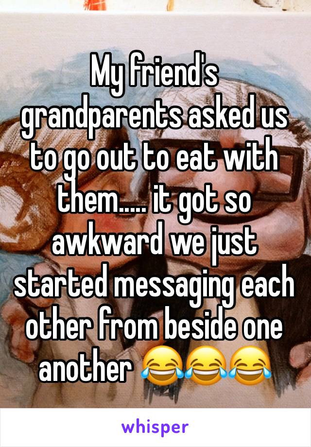 My friend's grandparents asked us to go out to eat with them..... it got so awkward we just started messaging each other from beside one another 😂😂😂