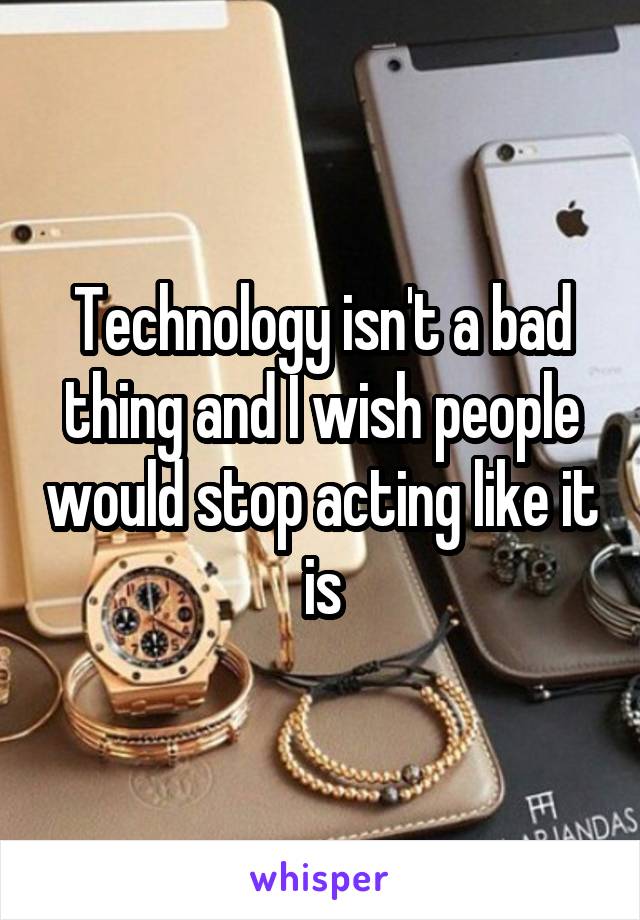 Technology isn't a bad thing and I wish people would stop acting like it is