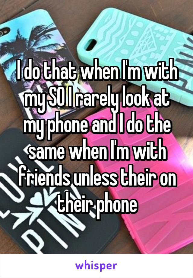 I do that when I'm with my SO I rarely look at my phone and I do the same when I'm with friends unless their on their phone